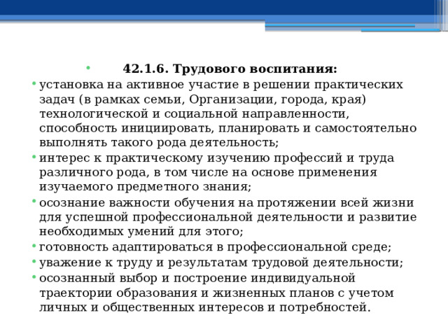 42.1.6. Трудового воспитания: установка на активное участие в решении практических задач (в рамках семьи, Организации, города, края) технологической и социальной направленности, способность инициировать, планировать и самостоятельно выполнять такого рода деятельность; интерес к практическому изучению профессий и труда различного рода, в том числе на основе применения изучаемого предметного знания; осознание важности обучения на протяжении всей жизни для успешной профессиональной деятельности и развитие необходимых умений для этого; готовность адаптироваться в профессиональной среде; уважение к труду и результатам трудовой деятельности; осознанный выбор и построение индивидуальной траектории образования и жизненных планов с учетом личных и общественных интересов и потребностей. 