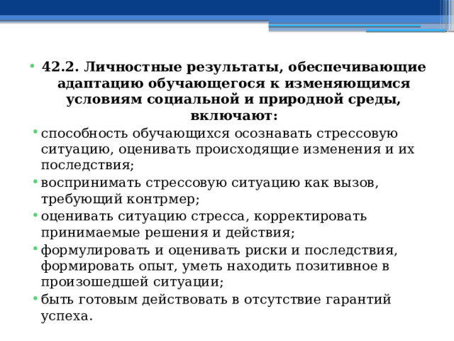 42.2. Личностные результаты, обеспечивающие адаптацию обучающегося к изменяющимся условиям социальной и природной среды, включают: способность обучающихся осознавать стрессовую ситуацию, оценивать происходящие изменения и их последствия; воспринимать стрессовую ситуацию как вызов, требующий контрмер; оценивать ситуацию стресса, корректировать принимаемые решения и действия; формулировать и оценивать риски и последствия, формировать опыт, уметь находить позитивное в произошедшей ситуации; быть готовым действовать в отсутствие гарантий успеха.  