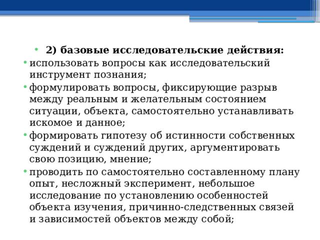 2) базовые исследовательские действия: использовать вопросы как исследовательский инструмент познания; формулировать вопросы, фиксирующие разрыв между реальным и желательным состоянием ситуации, объекта, самостоятельно устанавливать искомое и данное; формировать гипотезу об истинности собственных суждений и суждений других, аргументировать свою позицию, мнение; проводить по самостоятельно составленному плану опыт, несложный эксперимент, небольшое исследование по установлению особенностей объекта изучения, причинно-следственных связей и зависимостей объектов между собой; 