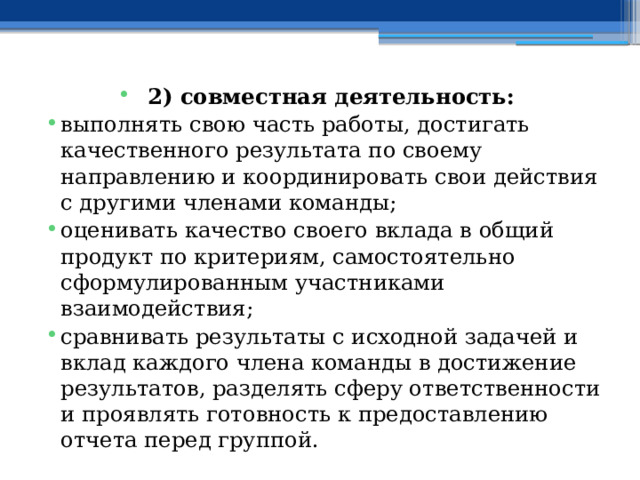 2) совместная деятельность: выполнять свою часть работы, достигать качественного результата по своему направлению и координировать свои действия с другими членами команды; оценивать качество своего вклада в общий продукт по критериям, самостоятельно сформулированным участниками взаимодействия; сравнивать результаты с исходной задачей и вклад каждого члена команды в достижение результатов, разделять сферу ответственности и проявлять готовность к предоставлению отчета перед группой.  