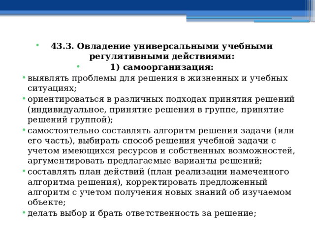 43.3. Овладение универсальными учебными регулятивными действиями: 1) самоорганизация: выявлять проблемы для решения в жизненных и учебных ситуациях; ориентироваться в различных подходах принятия решений (индивидуальное, принятие решения в группе, принятие решений группой); самостоятельно составлять алгоритм решения задачи (или его часть), выбирать способ решения учебной задачи с учетом имеющихся ресурсов и собственных возможностей, аргументировать предлагаемые варианты решений; составлять план действий (план реализации намеченного алгоритма решения), корректировать предложенный алгоритм с учетом получения новых знаний об изучаемом объекте; делать выбор и брать ответственность за решение; 