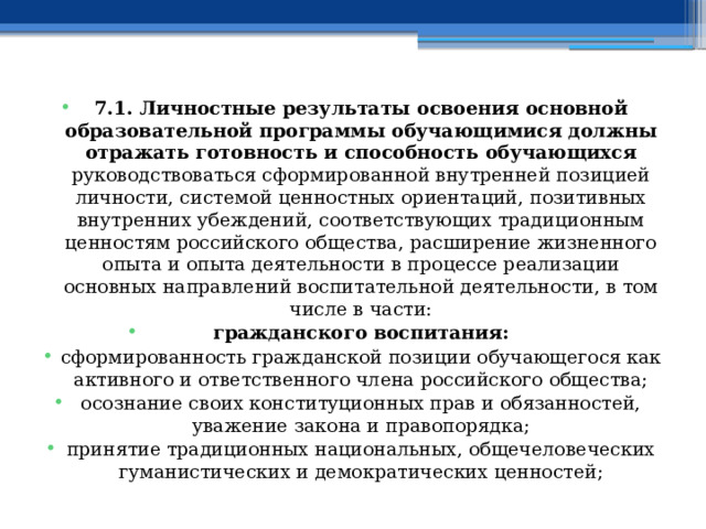 7.1. Личностные результаты освоения основной образовательной программы обучающимися должны отражать готовность и способность обучающихся руководствоваться сформированной внутренней позицией личности, системой ценностных ориентаций, позитивных внутренних убеждений, соответствующих традиционным ценностям российского общества, расширение жизненного опыта и опыта деятельности в процессе реализации основных направлений воспитательной деятельности, в том числе в части: гражданского воспитания: сформированность гражданской позиции обучающегося как активного и ответственного члена российского общества; осознание своих конституционных прав и обязанностей, уважение закона и правопорядка; принятие традиционных национальных, общечеловеческих гуманистических и демократических ценностей; 