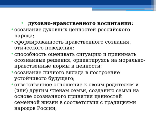 духовно-нравственного воспитания: осознание духовных ценностей российского народа; сформированность нравственного сознания, этического поведения; способность оценивать ситуацию и принимать осознанные решения, ориентируясь на морально-нравственные нормы и ценности; осознание личного вклада в построение устойчивого будущего; ответственное отношение к своим родителям и (или) другим членам семьи, созданию семьи на основе осознанного принятия ценностей семейной жизни в соответствии с традициями народов России; 