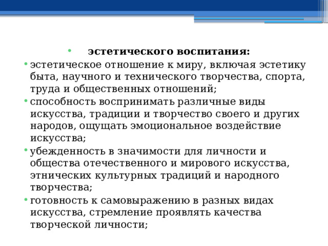 эстетического воспитания: эстетическое отношение к миру, включая эстетику быта, научного и технического творчества, спорта, труда и общественных отношений; способность воспринимать различные виды искусства, традиции и творчество своего и других народов, ощущать эмоциональное воздействие искусства; убежденность в значимости для личности и общества отечественного и мирового искусства, этнических культурных традиций и народного творчества; готовность к самовыражению в разных видах искусства, стремление проявлять качества творческой личности; 