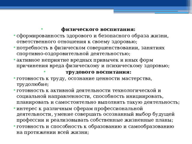 физического воспитания: сформированность здорового и безопасного образа жизни, ответственного отношения к своему здоровью; потребность в физическом совершенствовании, занятиях спортивно-оздоровительной деятельностью; активное неприятие вредных привычек и иных форм причинения вреда физическому и психическому здоровью; трудового воспитания: готовность к труду, осознание ценности мастерства, трудолюбие; готовность к активной деятельности технологической и социальной направленности, способность инициировать, планировать и самостоятельно выполнять такую деятельность; интерес к различным сферам профессиональной деятельности, умение совершать осознанный выбор будущей профессии и реализовывать собственные жизненные планы; готовность и способность к образованию и самообразованию на протяжении всей жизни; 