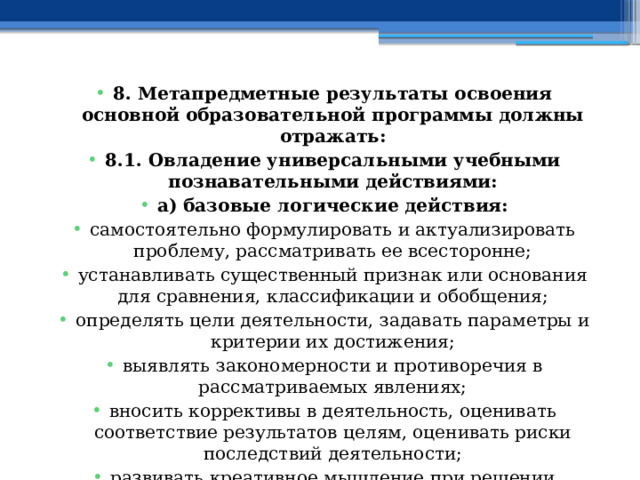 8. Метапредметные результаты освоения основной образовательной программы должны отражать: 8.1. Овладение универсальными учебными познавательными действиями: а) базовые логические действия: самостоятельно формулировать и актуализировать проблему, рассматривать ее всесторонне; устанавливать существенный признак или основания для сравнения, классификации и обобщения; определять цели деятельности, задавать параметры и критерии их достижения; выявлять закономерности и противоречия в рассматриваемых явлениях; вносить коррективы в деятельность, оценивать соответствие результатов целям, оценивать риски последствий деятельности; развивать креативное мышление при решении жизненных проблем; 