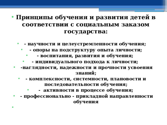 Принципы обучения и развития детей в соответствии с социальным заказом государства:  - научности и целеустремленности обучения; - опоры на подструктуру опыта личности; - воспитания, развития и обучения; - индивидуального подхода к личности;  -наглядности, надежности и прочности усвоения знаний; - комплексности, системности, плановости и последовательности обучения; - активности в процессе обучения;  - профессионально - прикладной направленности обучения   