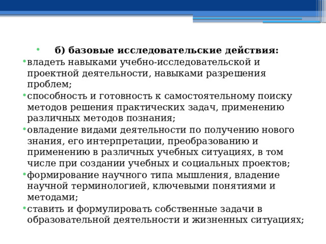 б) базовые исследовательские действия: владеть навыками учебно-исследовательской и проектной деятельности, навыками разрешения проблем; способность и готовность к самостоятельному поиску методов решения практических задач, применению различных методов познания; овладение видами деятельности по получению нового знания, его интерпретации, преобразованию и применению в различных учебных ситуациях, в том числе при создании учебных и социальных проектов; формирование научного типа мышления, владение научной терминологией, ключевыми понятиями и методами; ставить и формулировать собственные задачи в образовательной деятельности и жизненных ситуациях; 