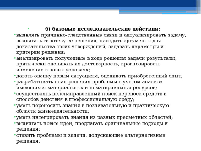 б) базовые исследовательские действия: выявлять причинно-следственные связи и актуализировать задачу, выдвигать гипотезу ее решения, находить аргументы для доказательства своих утверждений, задавать параметры и критерии решения; анализировать полученные в ходе решения задачи результаты, критически оценивать их достоверность, прогнозировать изменение в новых условиях; давать оценку новым ситуациям, оценивать приобретенный опыт; разрабатывать план решения проблемы с учетом анализа имеющихся материальных и нематериальных ресурсов; осуществлять целенаправленный поиск переноса средств и способов действия в профессиональную среду; уметь переносить знания в познавательную и практическую области жизнедеятельности; уметь интегрировать знания из разных предметных областей; выдвигать новые идеи, предлагать оригинальные подходы и решения; ставить проблемы и задачи, допускающие альтернативные решения;  