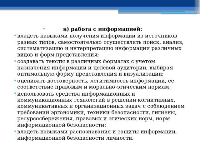 в) работа с информацией: владеть навыками получения информации из источников разных типов, самостоятельно осуществлять поиск, анализ, систематизацию и интерпретацию информации различных видов и форм представления; создавать тексты в различных форматах с учетом назначения информации и целевой аудитории, выбирая оптимальную форму представления и визуализации; оценивать достоверность, легитимность информации, ее соответствие правовым и морально-этическим нормам; использовать средства информационных и коммуникационных технологий в решении когнитивных, коммуникативных и организационных задач с соблюдением требований эргономики, техники безопасности, гигиены, ресурсосбережения, правовых и этических норм, норм информационной безопасности; владеть навыками распознавания и защиты информации, информационной безопасности личности. 