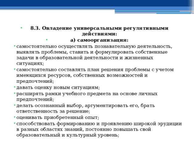 8.3. Овладение универсальными регулятивными действиями: а) самоорганизация: самостоятельно осуществлять познавательную деятельность, выявлять проблемы, ставить и формулировать собственные задачи в образовательной деятельности и жизненных ситуациях; самостоятельно составлять план решения проблемы с учетом имеющихся ресурсов, собственных возможностей и предпочтений; давать оценку новым ситуациям; расширять рамки учебного предмета на основе личных предпочтений; делать осознанный выбор, аргументировать его, брать ответственность за решение; оценивать приобретенный опыт; способствовать формированию и проявлению широкой эрудиции в разных областях знаний, постоянно повышать свой образовательный и культурный уровень; 