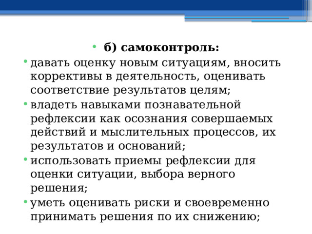 б) самоконтроль: давать оценку новым ситуациям, вносить коррективы в деятельность, оценивать соответствие результатов целям; владеть навыками познавательной рефлексии как осознания совершаемых действий и мыслительных процессов, их результатов и оснований; использовать приемы рефлексии для оценки ситуации, выбора верного решения; уметь оценивать риски и своевременно принимать решения по их снижению; 