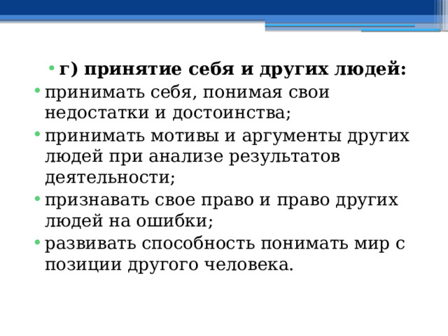 г) принятие себя и других людей: принимать себя, понимая свои недостатки и достоинства; принимать мотивы и аргументы других людей при анализе результатов деятельности; признавать свое право и право других людей на ошибки; развивать способность понимать мир с позиции другого человека. 