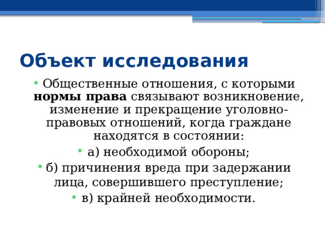 Объект исследования Общественные отношения, с которыми нормы права связывают возникновение, изменение и прекращение уголовно-правовых отношений, когда граждане находятся в состоянии: а) необходимой обороны; б) причинения вреда при задержании лица, совершившего преступление; в) крайней необходимости. 