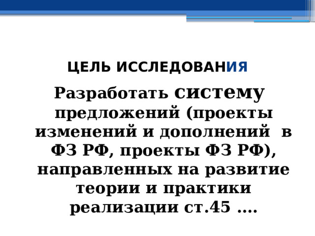  ЦЕЛЬ ИССЛЕДОВАН ИЯ Разработать систему предложений (проекты изменений и дополнений в ФЗ РФ, проекты ФЗ РФ), направленных на развитие теории и практики реализации ст.45 …. 