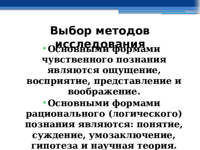 Выбор методов исследования Основными формами чувственного познания являются ощущение, восприятие, представление и воображение. Основными формами рационального (логического) познания являются: понятие, суждение, умозаключение, гипотеза и научная теория. 