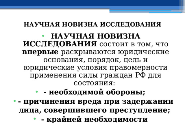  НАУЧНАЯ НОВИЗНА ИССЛЕДОВАНИЯ НАУЧНАЯ НОВИЗНА ИССЛЕДОВАНИЯ состоит в том, что впервые раскрываются юридические основания, порядок, цель и юридические условия правомерности применения силы граждан РФ для состояния: - необходимой обороны; - причинения вреда при задержании лица, совершившего преступление; - крайней необходимости 