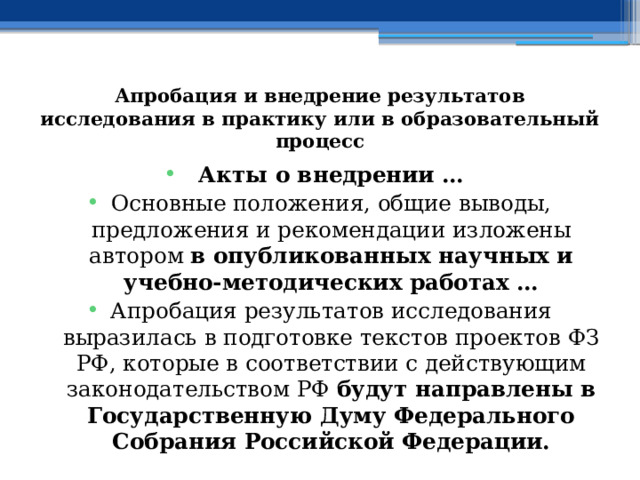 Апробация и внедрение результатов исследования в практику или в образовательный процесс Акты о внедрении … Основные положения, общие выводы, предложения и рекомендации изложены автором в опубликованных научных и учебно-методических работах … Апробация результатов исследования выразилась в подготовке текстов проектов ФЗ РФ, которые в соответствии с действующим законодательством РФ будут направлены в Государственную Думу Федерального Собрания Российской Федерации.  