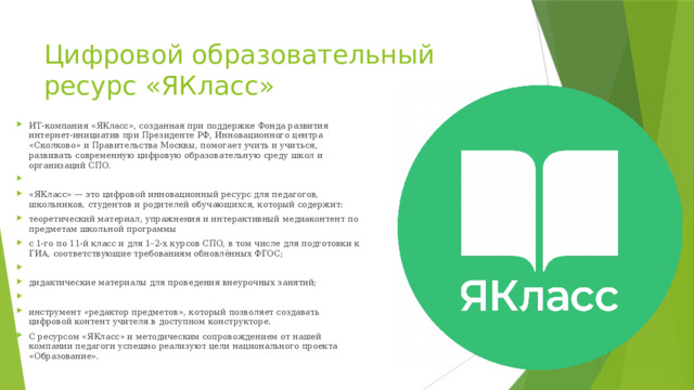 Цифровой образовательный ресурс «ЯКласс» ИТ-компания «ЯКласс», созданная при поддержке Фонда развития интернет-инициатив при Президенте РФ, Инновационного центра «Сколково» и Правительства Москвы, помогает учить и учиться, развивать современную цифровую образовательную среду школ и организаций СПО. «ЯКласс» — это цифровой инновационный ресурс для педагогов, школьников, студентов и родителей обучающихся, который содержит: теоретический материал, упражнения и интерактивный медиаконтент по предметам школьной программы с 1-го по 11-й класс и для 1–2-х курсов СПО, в том числе для подготовки к ГИА, соответствующие требованиям обновлённых ФГОС; дидактические материалы для проведения внеурочных занятий; инструмент «редактор предметов», который позволяет создавать цифровой контент учителя в доступном конструкторе. С ресурсом «ЯКласс» и методическим сопровождением от нашей компании педагоги успешно реализуют цели национального проекта «Образование». 