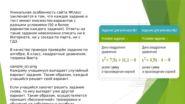 Уникальная особенность сайта ЯКласс заключается в том, что каждое задание и тест имеют множество вариантов с разными условиями (50 и более вариантов каждого задания). Ответы на такие задания невозможно списать ни в Интернете, ни у соседа по парте, ни с ГДЗ. В качестве примера приведём задание по алгебре, 8 класс, квадратные уравнения, теорема Виета. sample_scr.png Каждому учащемуся выпадает случайный вариант задания. Таким образом, каждый учащийся решает свой вариант. Если учащийся захочет решить задание снова, то ему выпадет уже другой вариант. Таким образом, осуществляется принцип «бесконечной» тренировки и обучения на собственных ошибках. 