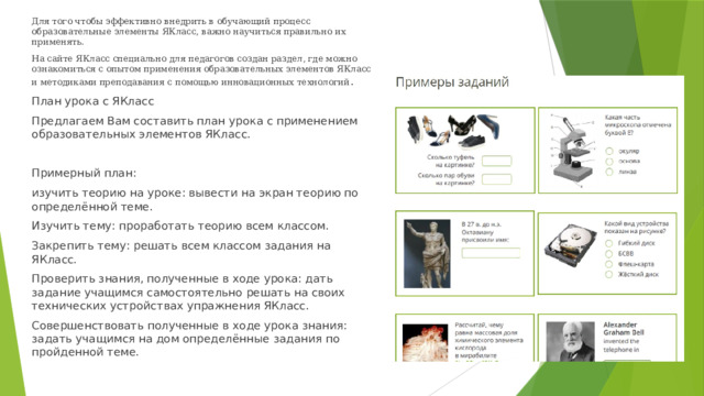 Для того чтобы эффективно внедрить в обучающий процесс образовательные элементы ЯКласс, важно научиться правильно их применять. На сайте ЯКласс специально для педагогов создан раздел, где можно ознакомиться с опытом применения образовательных элементов ЯКласс и методиками преподавания с помощью инновационных технологий . План урока с ЯКласс Предлагаем Вам составить план урока с применением образовательных элементов ЯКласс. Примерный план: изучить теорию на уроке: вывести на экран теорию по определённой теме. Изучить тему: проработать теорию всем классом. Закрепить тему: решать всем классом задания на ЯКласс. Проверить знания, полученные в ходе урока: дать задание учащимся самостоятельно решать на своих технических устройствах упражнения ЯКласс. Совершенствовать полученные в ходе урока знания: задать учащимся на дом определённые задания по пройденной теме. 