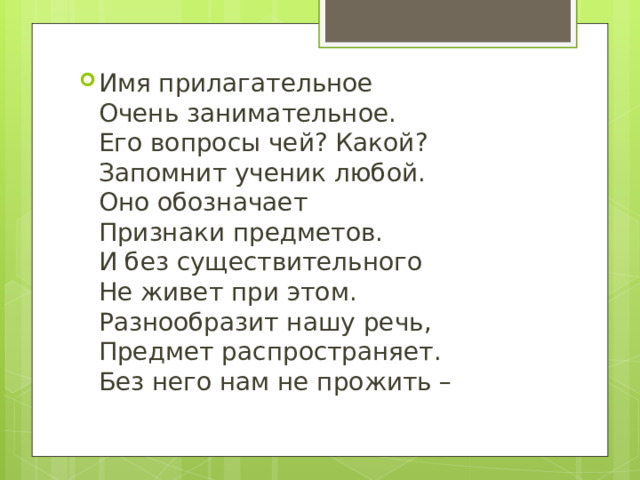Имя прилагательное  Очень занимательное.  Его вопросы чей? Какой?  Запомнит ученик любой.  Оно обозначает  Признаки предметов.  И без существительного  Не живет при этом.  Разнообразит нашу речь,  Предмет распространяет.  Без него нам не прожить –   
