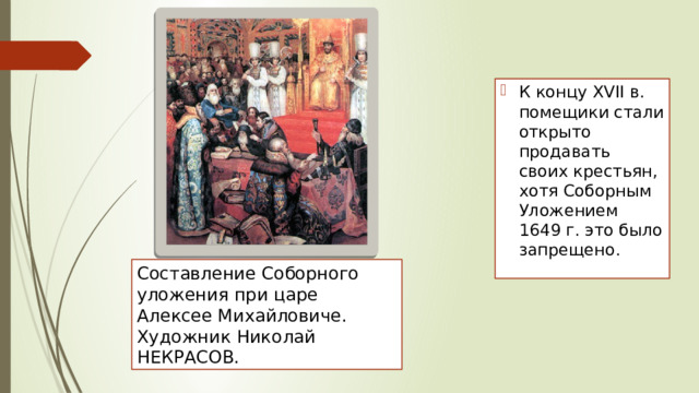 К концу XVII в. помещики стали открыто продавать своих крестьян, хотя Соборным Уложением 1649 г. это было запрещено. Составление Соборного уложения при царе Алексее Михайловиче. Художник Николай НЕКРАСОВ. 