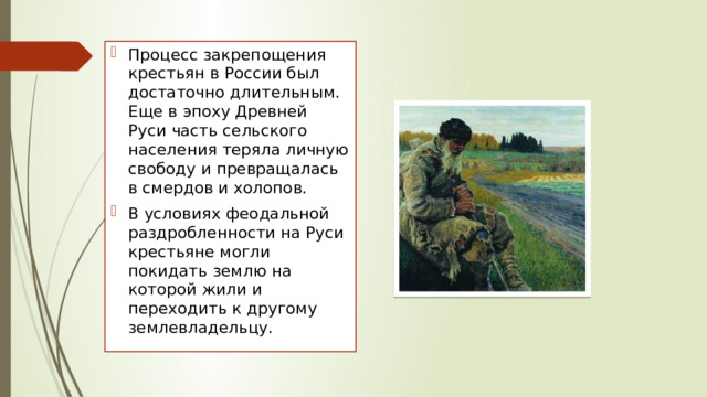 Процесс закрепощения крестьян в России был достаточно длительным. Еще в эпоху Древней Руси часть сельского населения теряла личную свободу и превращалась в смердов и холопов. В условиях феодальной раздробленности на Руси крестьяне могли покидать землю на которой жили и переходить к другому землевладельцу. 