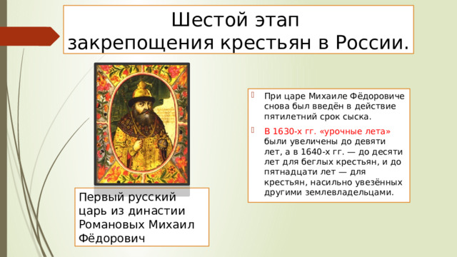 Шестой этап  закрепощения крестьян в России. При царе Михаиле Фёдоровиче снова был введён в действие пятилетний срок сыска. В 1630-х гг. «урочные лета» были увеличены до девяти лет, а в 1640-х гг. — до десяти лет для беглых крестьян, и до пятнадцати лет — для крестьян, насильно увезённых другими землевладельцами. Первый русский царь из династии Романовых Михаил Фёдорович 