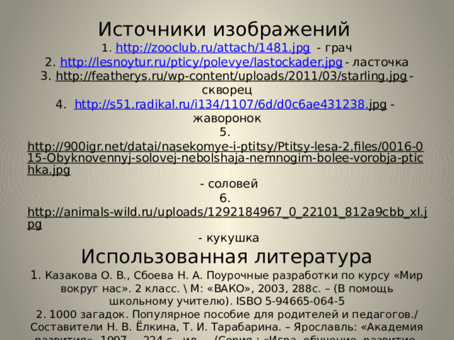 Источники изображений  1. http://zooclub.ru/attach/1481.jpg - грач  2. http://lesnoytur.ru/pticy/polevye/lastockader.jpg - ласточка  3. http://featherys.ru/wp-content/uploads/2011/03/starling.jpg - скворец  4. http :// s 51. radikal . ru / i 134/1107/6 d / d 0 c 6 ae 431238. jpg - жаворонок  5. http://900igr.net/datai/nasekomye-i-ptitsy/Ptitsy-lesa-2.files/0016-015-Obyknovennyj-solovej-nebolshaja-nemnogim-bolee-vorobja-ptichka.jpg - соловей  6. http://animals-wild.ru/uploads/1292184967_0_22101_812a9cbb_xl.jpg - кукушка  Использованная литература  1 . Казакова О. В., Сбоева Н. А. Поурочные разработки по курсу «Мир вокруг нас». 2 класс. \ М: «ВАКО», 2003, 288с. – (В помощь школьному учителю). ISBO 5-94665-064-5  2. 1000 загадок. Популярное пособие для родителей и педагогов./ Составители Н. В. Ёлкина, Т. И. Тарабарина. – Ярославль: «Академия развития», 1997. – 224 с., ил. - (Серия.: «Игра, обучение, развитие, развлечение»). ISBO 5-7797-0018-4. 