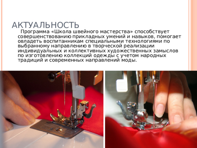 АКТУАЛЬНОСТЬ  Программа «Школа швейного мастерства» способствует совершенствованию прикладных умений и навыков, помогает овладеть воспитанникам специальными технологиями по выбранному направлению в творческой реализации индивидуальных и коллективных художественных замыслов по изготовлению коллекций одежды с учетом народных традиций и современных направлений моды. 