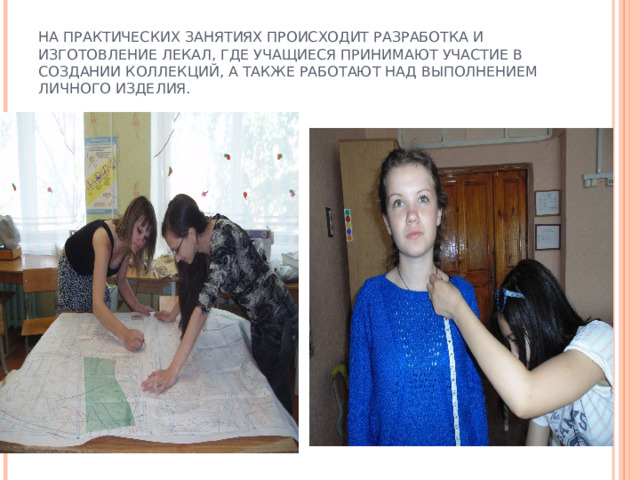       НА ПРАКТИЧЕСКИХ ЗАНЯТИЯХ ПРОИСХОДИТ РАЗРАБОТКА И ИЗГОТОВЛЕНИЕ ЛЕКАЛ, ГДЕ УЧАЩИЕСЯ ПРИНИМАЮТ УЧАСТИЕ В СОЗДАНИИ КОЛЛЕКЦИЙ, А ТАКЖЕ РАБОТАЮТ НАД ВЫПОЛНЕНИЕМ ЛИЧНОГО ИЗДЕЛИЯ. 