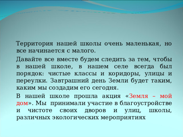 Территория нашей школы очень маленькая, но все начинается с малого. Давайте все вместе будем следить за тем, чтобы в нашей школе, в нашем селе всегда был порядок: чистые классы и коридоры, улицы и переулки. Завтрашний день Земли будет таким, каким мы создадим его сегодня. В нашей школе прошла акция « Земля – мой дом ». Мы принимали участие в благоустройстве и чистоте своих дворов и улиц, школы, различных экологических мероприятиях 