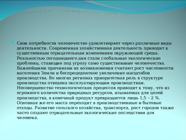 Свои потребности человечество удовлетворяет через различные виды деятельности. Современная хозяйственная деятельность приводит к существенным отрицательным изменениям окружающей среды. Реальностью сегодняшнего дня стали глобальные экологические проблемы, ставящие под угрозу само существование человечества. Важнейшими причинами их возникновения считают рост численности населения Земли и беспрецедентное увеличение масштабов производства. Во многих регионах приоритетная роль в структуре производства отведена эксплуатирующим производствам. Несовершенство технологических процессов приводит к тому, что из огромного количества природных ресурсов, изымаемых для целей производства, в конечный продукт превращается лишь 1,5 – 2 %. Основная же его масса переходит в производственные и бытовые отходы. Развитие сельского хозяйства, транспорта, рост городов также часто создают отрицательные экологические последствия для человека. 