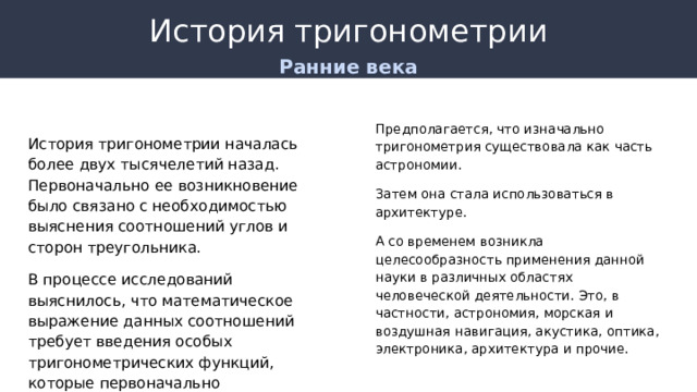 История тригонометрии Ранние века Предполагается, что изначально тригонометрия существовала как часть астрономии. Затем она стала использоваться в архитектуре. А со временем возникла целесообразность применения данной науки в различных областях человеческой деятельности. Это, в частности, астрономия, морская и воздушная навигация, акустика, оптика, электроника, архитектура и прочие. История тригонометрии началась более двух тысячелетий назад. Первоначально ее возникновение было связано с необходимостью выяснения соотношений углов и сторон треугольника. В процессе исследований выяснилось, что математическое выражение данных соотношений требует введения особых тригонометрических функций, которые первоначально оформлялись как числовые таблицы. 