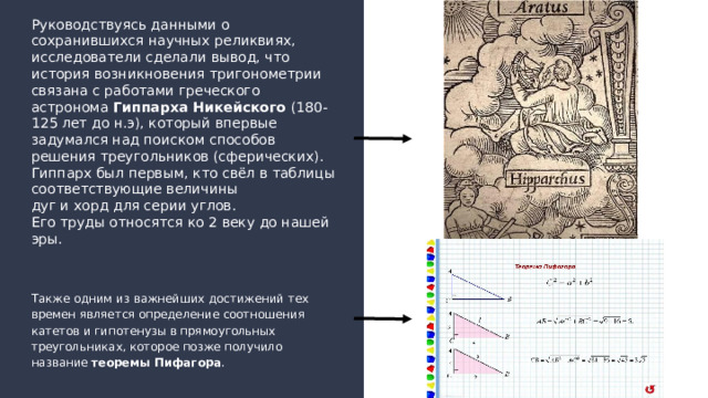 Руководствуясь данными о сохранившихся научных реликвиях, исследователи сделали вывод, что история возникновения тригонометрии связана с работами греческого астронома Гиппарха Никейского (180-125 лет до н.э), который впервые задумался над поиском способов решения треугольников (сферических). Гиппарх был первым, кто свёл в таблицы  соответствующие величины  дуг и хорд для серии углов.  Его труды относятся ко 2 веку до нашей эры. Также одним из важнейших достижений тех времен является определение соотношения катетов и гипотенузы в прямоугольных треугольниках, которое позже получило название теоремы Пифагора .  