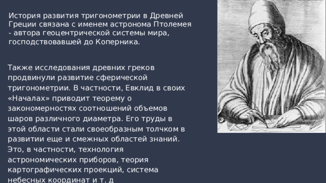 История развития тригонометрии в Древней Греции связана с именем астронома Птолемея - автора геоцентрической системы мира, господствовавшей до Коперника.  Также исследования древних греков продвинули развитие сферической тригонометрии. В частности, Евклид в своих «Началах» приводит теорему о закономерностях соотношений объемов шаров различного диаметра. Его труды в этой области стали своеобразным толчком в развитии еще и смежных областей знаний. Это, в частности, технология астрономических приборов, теория картографических проекций, система небесных координат и т. д  