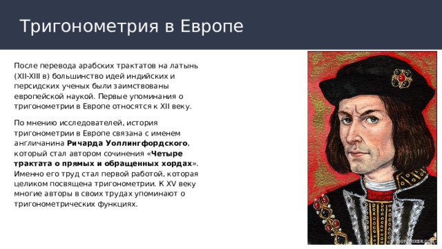 Тригонометрия в Европе После перевода арабских трактатов на латынь (XII-XIII в) большинство идей индийских и персидских ученых были заимствованы европейской наукой. Первые упоминания о тригонометрии в Европе относятся к XII веку. По мнению исследователей, история тригонометрии в Европе связана с именем англичанина Ричарда Уоллингфордского , который стал автором сочинения « Четыре трактата о прямых и обращенных хордах ». Именно его труд стал первой работой, которая целиком посвящена тригонометрии. К XV веку многие авторы в своих трудах упоминают о тригонометрических функциях. 