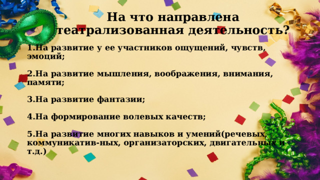 На что направлена театрализованная деятельность? 1.На развитие у ее участников ощущений, чувств, эмоций;   2.На развитие мышления, воображения, внимания, памяти;   3.На развитие фантазии;   4.На формирование волевых качеств;   5.На развитие многих навыков и умений(речевых, коммуникатив-ных, организаторских, двигательных и т.д.)    