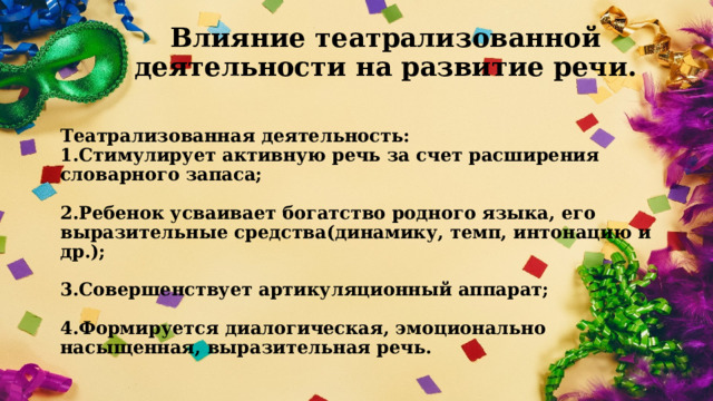 Влияние театрализованной деятельности на развитие речи. Театрализованная деятельность:  1.Стимулирует активную речь за счет расширения словарного запаса;   2.Ребенок усваивает богатство родного языка, его выразительные средства(динамику, темп, интонацию и др.);   3.Совершенствует артикуляционный аппарат;   4.Формируется диалогическая, эмоционально насыщенная, выразительная речь. 
