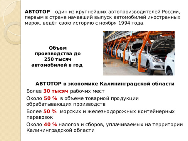 АВТОТОР – один из крупнейших автопроизводителей России,  первым в стране начавший выпуск автомобилей иностранных марок, ведёт свою историю с ноября 1994 года. Объем производства до 250 тысяч автомобилей в год  АВТОТОР в экономике Калининградской области Более 30 тысяч рабочих мест Около 50 %   в объеме товарной продукции обрабатывающих производств Более 50 %   морских и железнодорожных контейнерных перевозок Около 40 % налогов и сборов, уплачиваемых на территории Калининградской области 