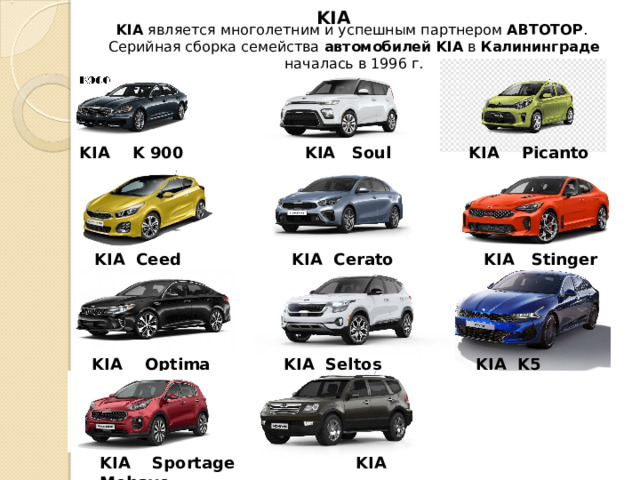 KIA KIA  является многолетним и успешным партнером  АВТОТОР .  Серийная сборка семейства  автомобилей   KIA  в  Калининграде началась в 1996 г . KIA K 900   KIA Soul   KIA Picanto KIA Ceed   KIA Cerato   KIA Stinger KIA Optima   KIA  Seltos   KIA K5 KIA Sportage   KIA  Mohave 