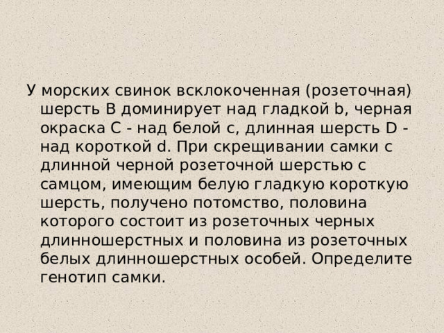 У морских свинок всклокоченная (розеточная) шерсть В доминирует над гладкой b, черная окраска C - над белой с, длинная шерсть D - над короткой d. При скрещивании самки с длинной черной розеточной шерстью с самцом, имеющим белую гладкую короткую шерсть, получено потомство, половина которого состоит из розеточных черных длинношерстных и половина из розеточных белых длинношерстных особей. Определите генотип самки. 