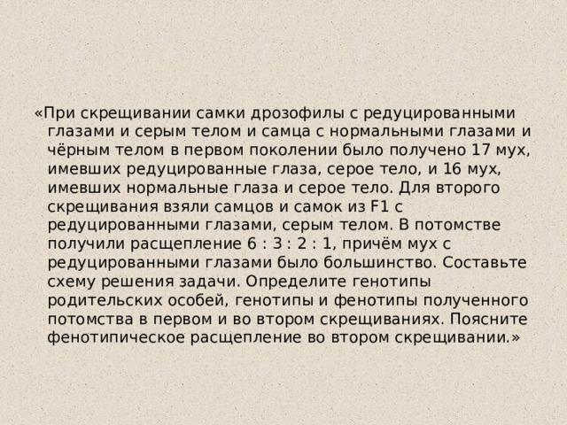 «При скрещивании самки дрозофилы с редуцированными глазами и серым телом и самца с нормальными глазами и чёрным телом в первом поколении было получено 17 мух, имевших редуцированные глаза, серое тело, и 16 мух, имевших нормальные глаза и серое тело. Для второго скрещивания взяли самцов и самок из F1 с редуцированными глазами, серым телом. В потомстве получили расщепление 6 : 3 : 2 : 1, причём мух с редуцированными глазами было большинство. Составьте схему решения задачи. Определите генотипы родительских особей, генотипы и фенотипы полученного потомства в первом и во втором скрещиваниях. Поясните фенотипическое расщепление во втором скрещивании.» 