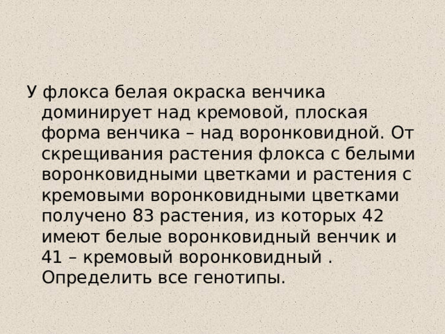 У флокса белая окраска венчика доминирует над кремовой, плоская форма венчика – над воронковидной. От скрещивания растения флокса с белыми воронковидными цветками и растения с кремовыми воронковидными цветками получено 83 растения, из которых 42 имеют белые воронковидный венчик и 41 – кремовый воронковидный . Определить все генотипы. 