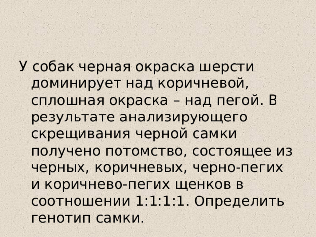 У собак черная окраска шерсти доминирует над коричневой, сплошная окраска – над пегой. В результате анализирующего скрещивания черной самки получено потомство, состоящее из черных, коричневых, черно-пегих и коричнево-пегих щенков в соотношении 1:1:1:1. Определить генотип самки. 