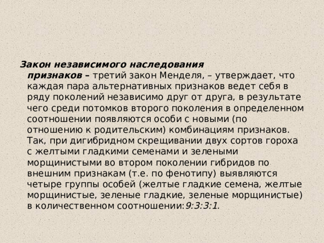 Закон независимого наследования признаков  –  третий закон Менделя, – утверждает, что каждая пара альтернативных признаков ведет себя в ряду поколений независимо друг от друга, в результате чего среди потомков второго поколения в определенном соотношении появляются особи с новыми (по отношению к родительским) комбинациям признаков. Так, при дигибридном скрещивании двух сортов гороха с желтыми гладкими семенами и зелеными морщинистыми во втором поколении гибридов по внешним признакам (т.е. по фенотипу) выявляются четыре группы особей (желтые гладкие семена, желтые морщинистые, зеленые гладкие, зеленые морщинистые) в количественном соотношении: 9:3:3:1. 