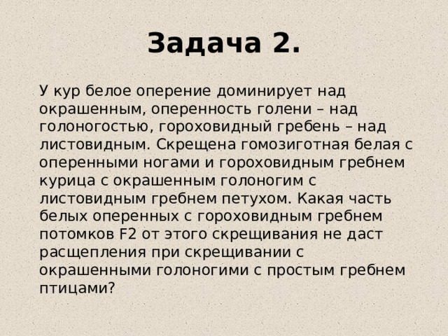 Задача 2.  У кур белое оперение доминирует над окрашенным, оперенность голени – над голоногостью, гороховидный гребень – над листовидным. Скрещена гомозиготная белая с оперенными ногами и гороховидным гребнем курица с окрашенным голоногим с листовидным гребнем петухом. Какая часть белых оперенных с гороховидным гребнем потомков F2 от этого скрещивания не даст расщепления при скрещивании с окрашенными голоногими с простым гребнем птицами? 