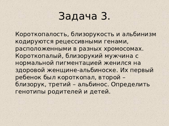 Задача 3.  Короткопалость, близорукость и альбинизм кодируются рецессивными генами, расположенными в разных хромосомах. Короткопалый, близорукий мужчина с нормальной пигментацией женился на здоровой женщине-альбиноске. Их первый ребенок был короткопал, второй – близорук, третий – альбинос. Определить генотипы родителей и детей. 