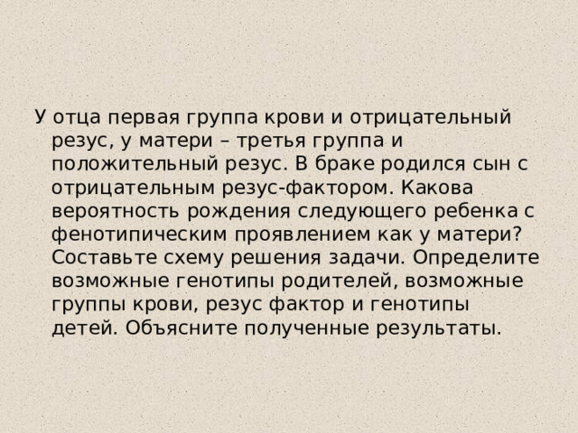 У отца первая группа крови и отрицательный резус, у матери – третья группа и положительный резус. В браке родился сын с отрицательным резус-фактором. Какова вероятность рождения следующего ребенка с фенотипическим проявлением как у матери? Составьте схему решения задачи. Определите возможные генотипы родителей, возможные группы крови, резус фактор и генотипы детей. Объясните полученные результаты.   